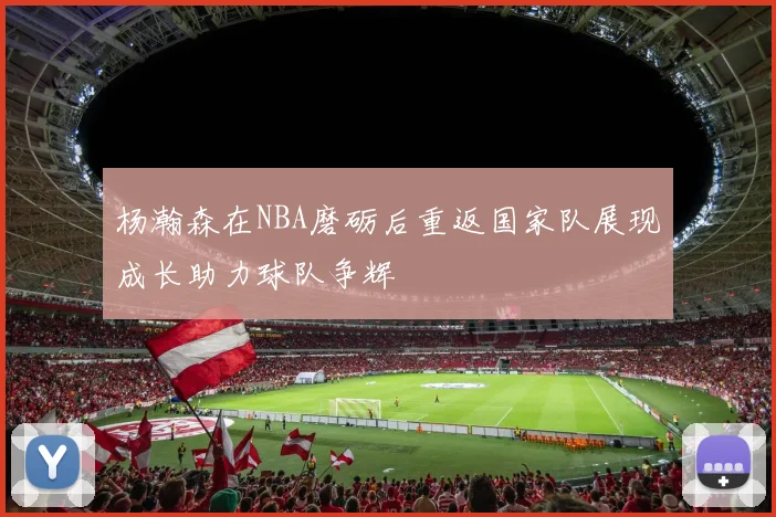 杨瀚森在NBA磨砺后重返国家队展现成长助力球队争辉