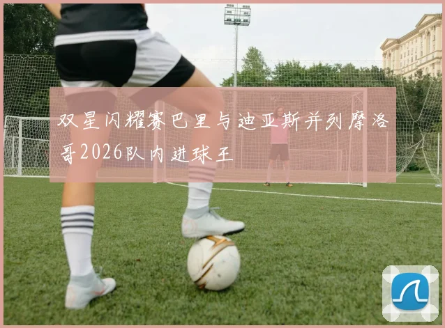 双星闪耀赛巴里与迪亚斯并列摩洛哥2026队内进球王