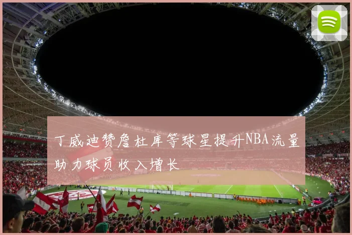 丁威迪赞詹杜库等球星提升NBA流量助力球员收入增长