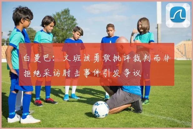 白曼巴：文班该勇敢批评裁判而非拒绝采访肘击事件引发争议