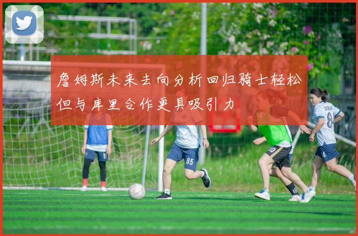 詹姆斯未来去向分析回归骑士轻松但与库里合作更具吸引力