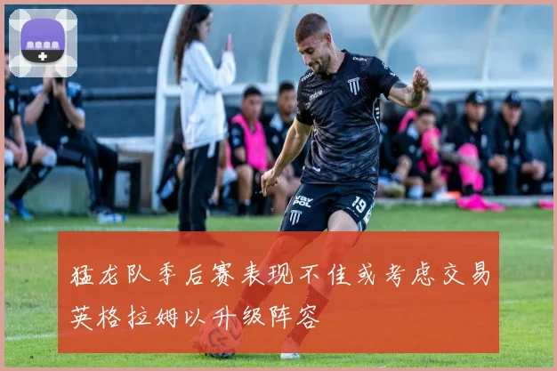 猛龙队季后赛表现不佳或考虑交易英格拉姆以升级阵容