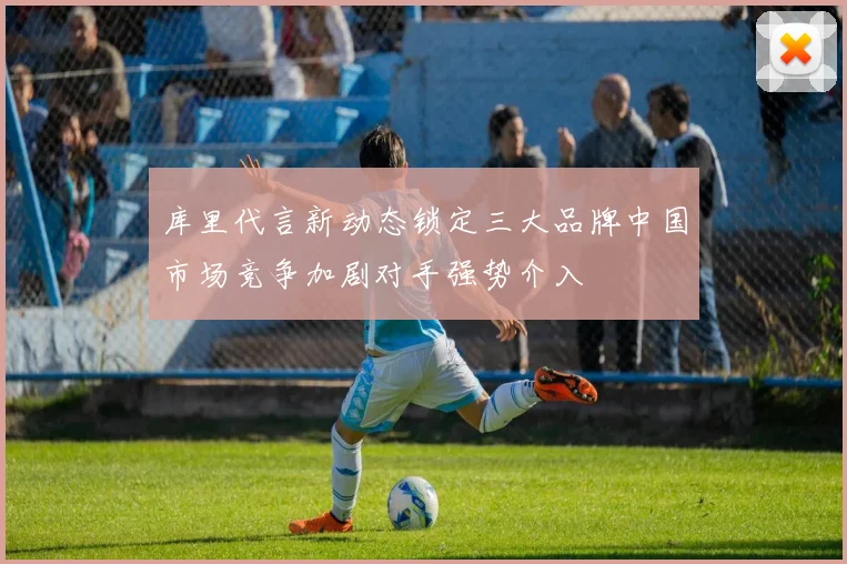 库里代言新动态锁定三大品牌中国市场竞争加剧对手强势介入