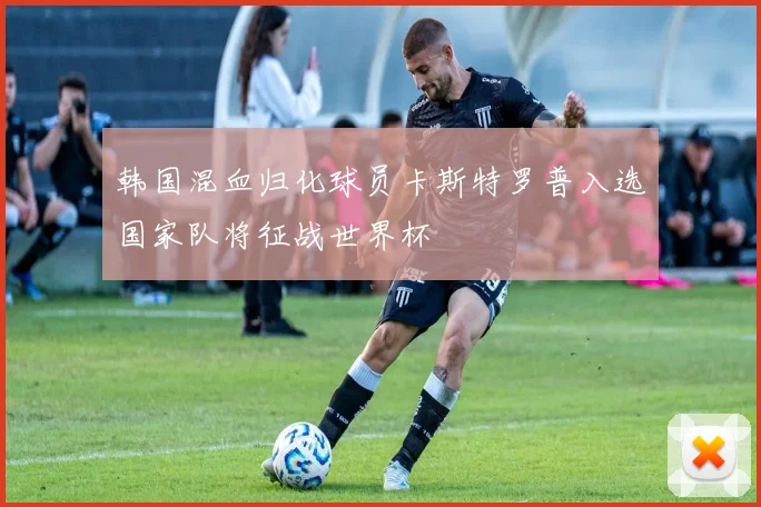 韩国混血归化球员卡斯特罗普入选国家队将征战世界杯
