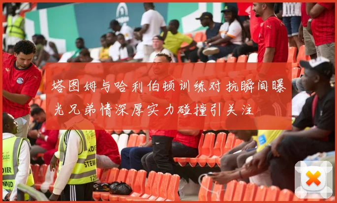 塔图姆与哈利伯顿训练对抗瞬间曝光兄弟情深厚实力碰撞引关注