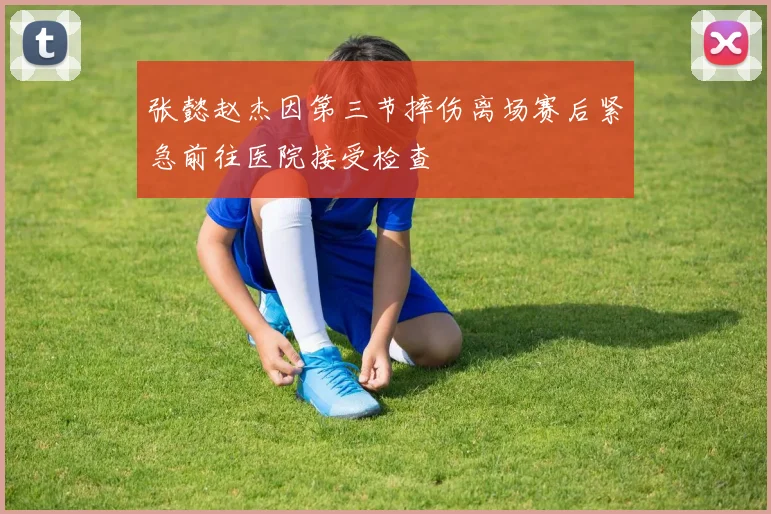 张懿赵杰因第三节摔伤离场赛后紧急前往医院接受检查