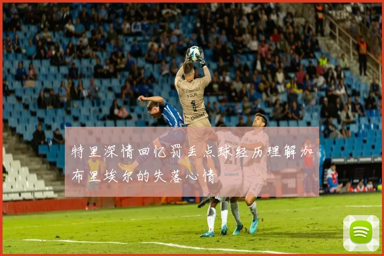 特里深情回忆罚丢点球经历理解加布里埃尔的失落心情