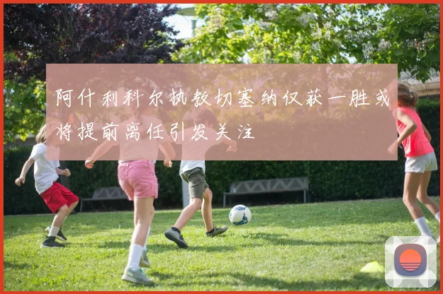 阿什利科尔执教切塞纳仅获一胜或将提前离任引发关注