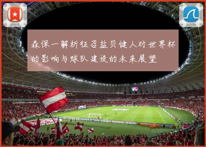 森保一解析征召盐贝健人对世界杯的影响与球队建设的未来展望