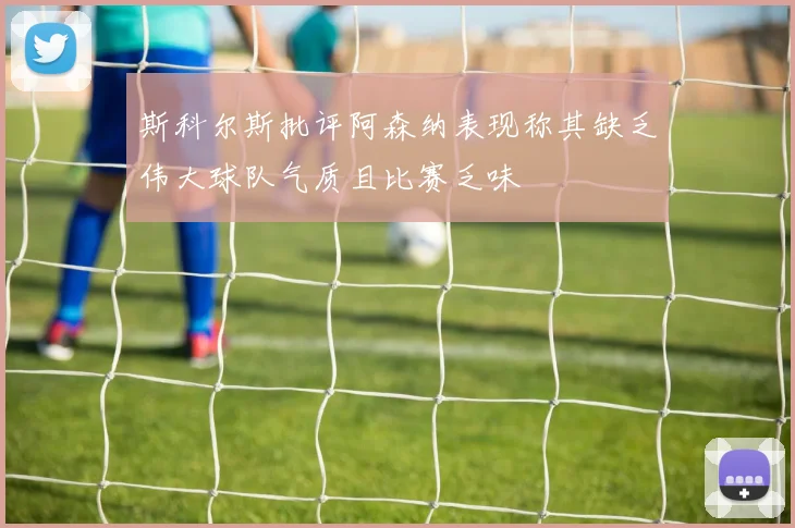 斯科尔斯批评阿森纳表现称其缺乏伟大球队气质且比赛乏味