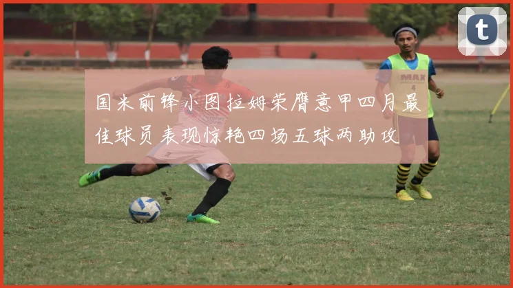 国米前锋小图拉姆荣膺意甲四月最佳球员表现惊艳四场五球两助攻