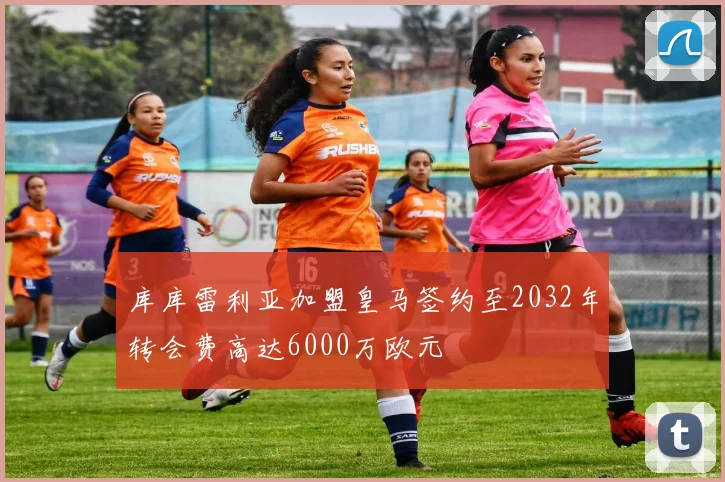库库雷利亚加盟皇马签约至2032年转会费高达6000万欧元