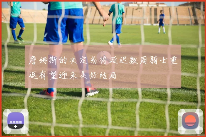 詹姆斯的决定或将延迟数周骑士重返有望迎来美好结局