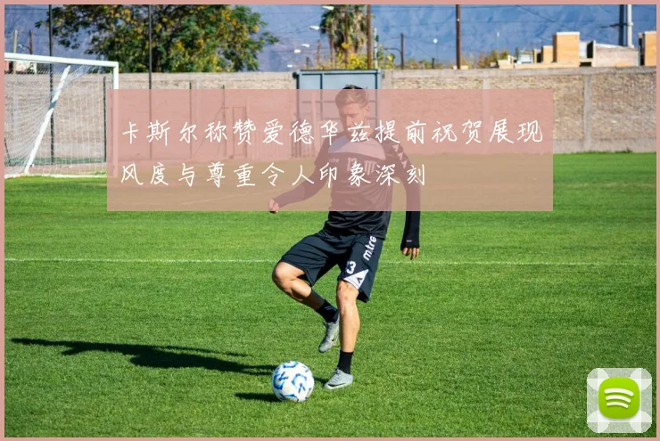 卡斯尔称赞爱德华兹提前祝贺展现风度与尊重令人印象深刻