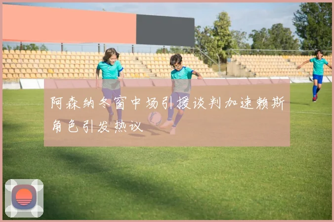 阿森纳冬窗中场引援谈判加速赖斯角色引发热议