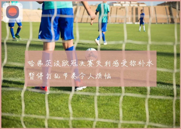 哈弗茨谈欧冠决赛失利感受称补水暂停打乱节奏令人烦恼