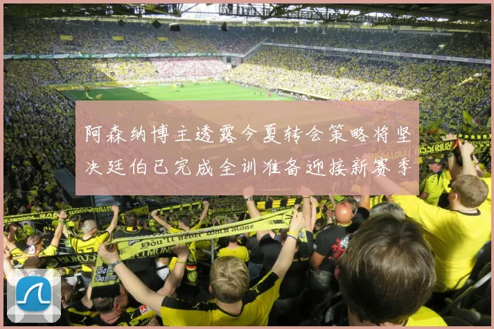 阿森纳博主透露今夏转会策略将坚决廷伯已完成全训准备迎接新赛季