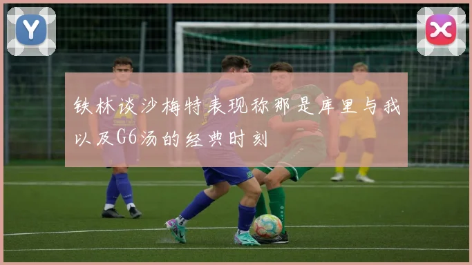 铁林谈沙梅特表现称那是库里与我以及G6汤的经典时刻