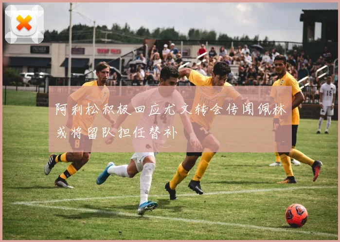 阿利松积极回应尤文转会传闻佩林或将留队担任替补
