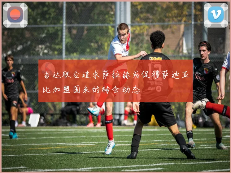 吉达联合追求萨拉赫或促穆萨迪亚比加盟国米的转会动态