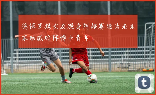 德保罗携女友现身阿超赛场为老东家助威对阵博卡青年